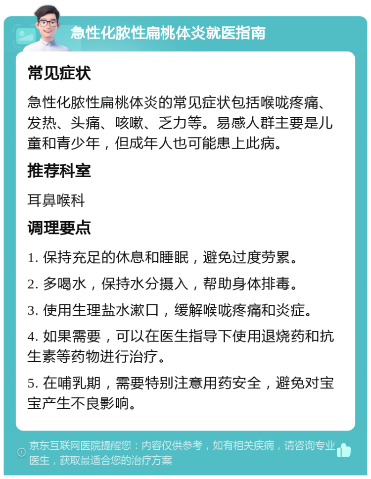 急性化脓性扁桃体炎就医指南 常见症状 急性化脓性扁桃体炎的常见症状包括喉咙疼痛、发热、头痛、咳嗽、乏力等。易感人群主要是儿童和青少年，但成年人也可能患上此病。 推荐科室 耳鼻喉科 调理要点 1. 保持充足的休息和睡眠，避免过度劳累。 2. 多喝水，保持水分摄入，帮助身体排毒。 3. 使用生理盐水漱口，缓解喉咙疼痛和炎症。 4. 如果需要，可以在医生指导下使用退烧药和抗生素等药物进行治疗。 5. 在哺乳期，需要特别注意用药安全，避免对宝宝产生不良影响。