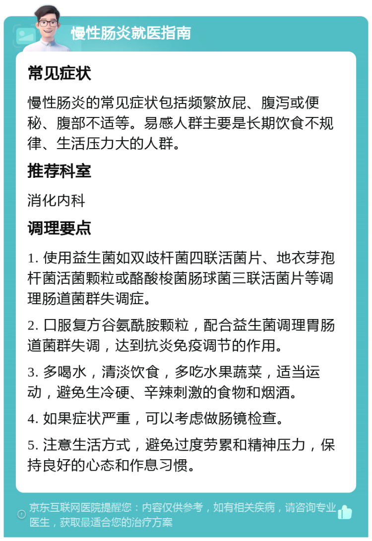 慢性肠炎就医指南 常见症状 慢性肠炎的常见症状包括频繁放屁、腹泻或便秘、腹部不适等。易感人群主要是长期饮食不规律、生活压力大的人群。 推荐科室 消化内科 调理要点 1. 使用益生菌如双歧杆菌四联活菌片、地衣芽孢杆菌活菌颗粒或酪酸梭菌肠球菌三联活菌片等调理肠道菌群失调症。 2. 口服复方谷氨酰胺颗粒，配合益生菌调理胃肠道菌群失调，达到抗炎免疫调节的作用。 3. 多喝水，清淡饮食，多吃水果蔬菜，适当运动，避免生冷硬、辛辣刺激的食物和烟酒。 4. 如果症状严重，可以考虑做肠镜检查。 5. 注意生活方式，避免过度劳累和精神压力，保持良好的心态和作息习惯。