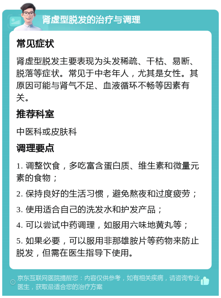 肾虚型脱发的治疗与调理 常见症状 肾虚型脱发主要表现为头发稀疏、干枯、易断、脱落等症状。常见于中老年人，尤其是女性。其原因可能与肾气不足、血液循环不畅等因素有关。 推荐科室 中医科或皮肤科 调理要点 1. 调整饮食，多吃富含蛋白质、维生素和微量元素的食物； 2. 保持良好的生活习惯，避免熬夜和过度疲劳； 3. 使用适合自己的洗发水和护发产品； 4. 可以尝试中药调理，如服用六味地黄丸等； 5. 如果必要，可以服用非那雄胺片等药物来防止脱发，但需在医生指导下使用。