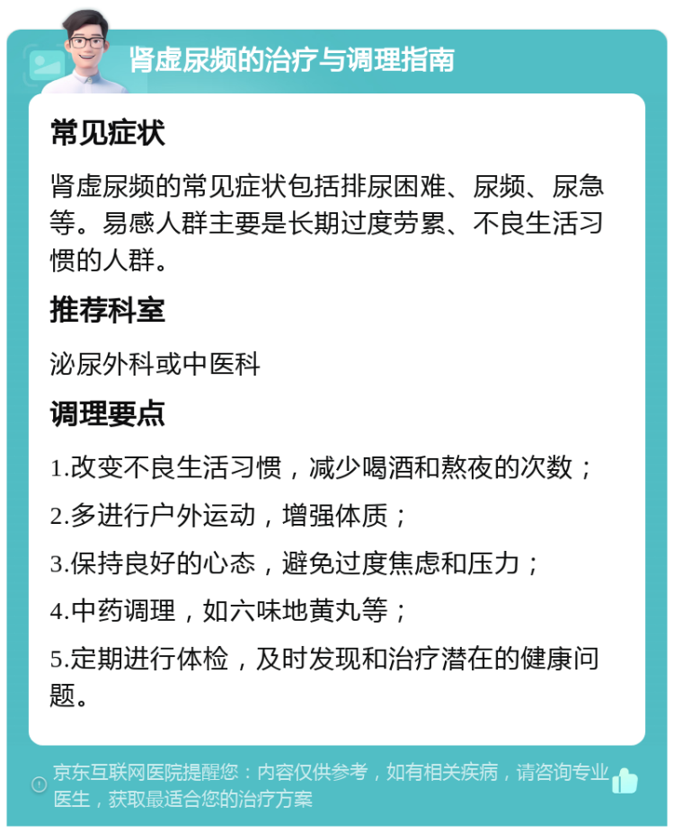 肾虚尿频的治疗与调理指南 常见症状 肾虚尿频的常见症状包括排尿困难、尿频、尿急等。易感人群主要是长期过度劳累、不良生活习惯的人群。 推荐科室 泌尿外科或中医科 调理要点 1.改变不良生活习惯，减少喝酒和熬夜的次数； 2.多进行户外运动，增强体质； 3.保持良好的心态，避免过度焦虑和压力； 4.中药调理，如六味地黄丸等； 5.定期进行体检，及时发现和治疗潜在的健康问题。