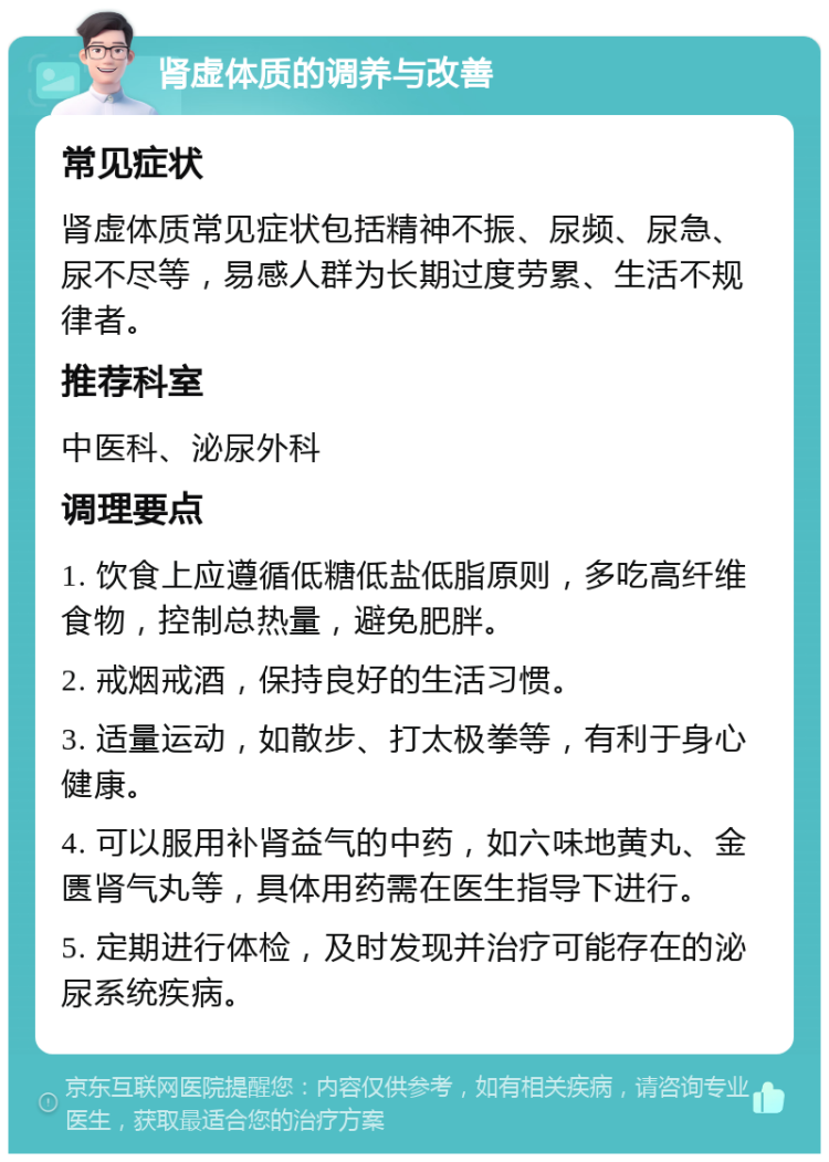 肾虚体质的调养与改善 常见症状 肾虚体质常见症状包括精神不振、尿频、尿急、尿不尽等，易感人群为长期过度劳累、生活不规律者。 推荐科室 中医科、泌尿外科 调理要点 1. 饮食上应遵循低糖低盐低脂原则，多吃高纤维食物，控制总热量，避免肥胖。 2. 戒烟戒酒，保持良好的生活习惯。 3. 适量运动，如散步、打太极拳等，有利于身心健康。 4. 可以服用补肾益气的中药，如六味地黄丸、金匮肾气丸等，具体用药需在医生指导下进行。 5. 定期进行体检，及时发现并治疗可能存在的泌尿系统疾病。