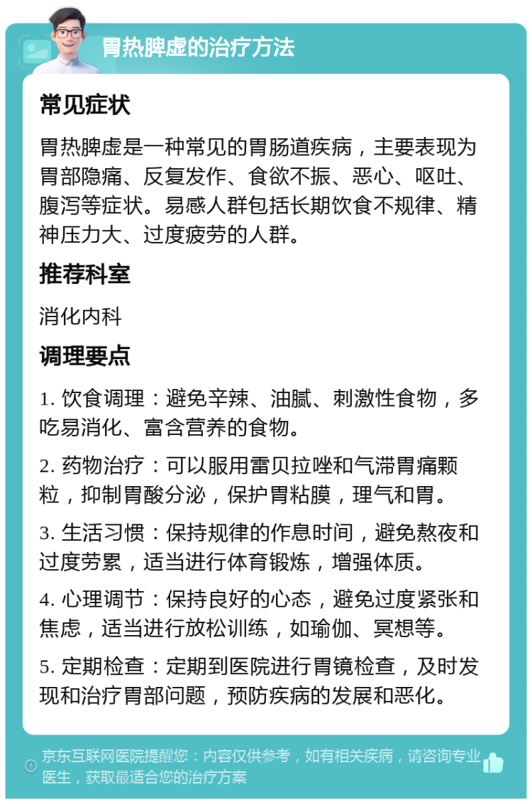 胃热脾虚的治疗方法 常见症状 胃热脾虚是一种常见的胃肠道疾病，主要表现为胃部隐痛、反复发作、食欲不振、恶心、呕吐、腹泻等症状。易感人群包括长期饮食不规律、精神压力大、过度疲劳的人群。 推荐科室 消化内科 调理要点 1. 饮食调理：避免辛辣、油腻、刺激性食物，多吃易消化、富含营养的食物。 2. 药物治疗：可以服用雷贝拉唑和气滞胃痛颗粒，抑制胃酸分泌，保护胃粘膜，理气和胃。 3. 生活习惯：保持规律的作息时间，避免熬夜和过度劳累，适当进行体育锻炼，增强体质。 4. 心理调节：保持良好的心态，避免过度紧张和焦虑，适当进行放松训练，如瑜伽、冥想等。 5. 定期检查：定期到医院进行胃镜检查，及时发现和治疗胃部问题，预防疾病的发展和恶化。