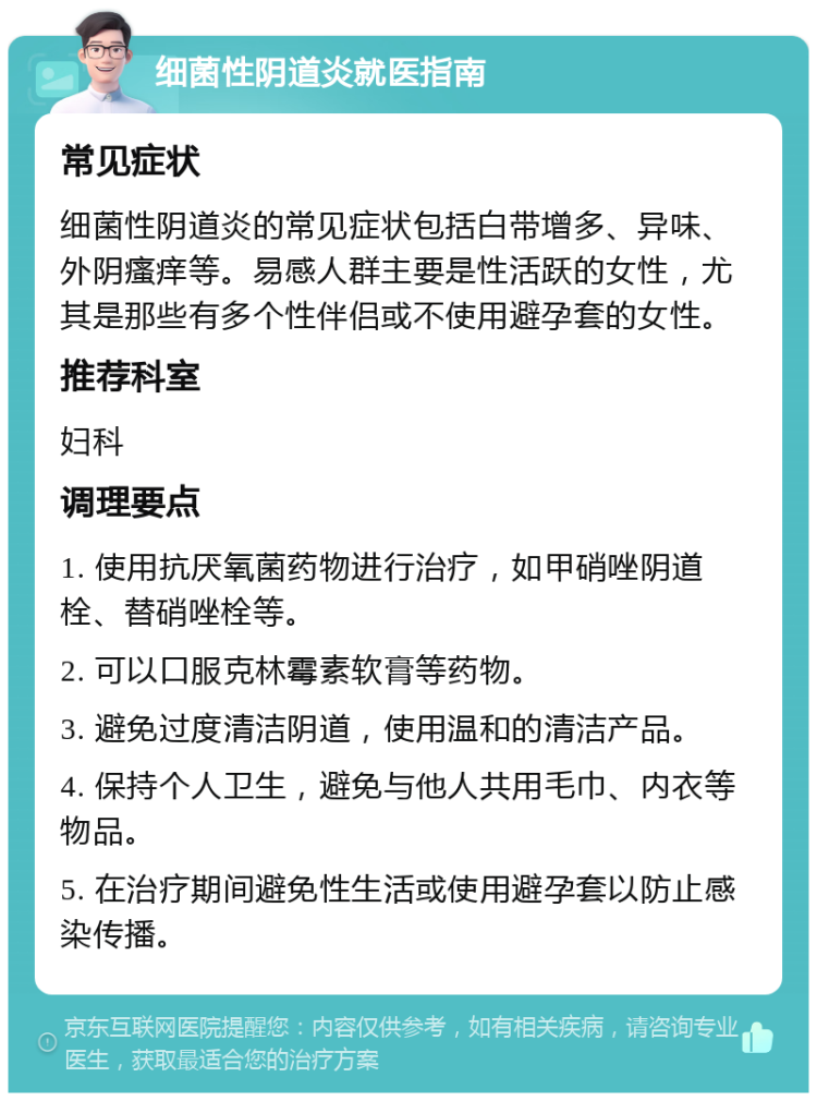 细菌性阴道炎就医指南 常见症状 细菌性阴道炎的常见症状包括白带增多、异味、外阴瘙痒等。易感人群主要是性活跃的女性，尤其是那些有多个性伴侣或不使用避孕套的女性。 推荐科室 妇科 调理要点 1. 使用抗厌氧菌药物进行治疗，如甲硝唑阴道栓、替硝唑栓等。 2. 可以口服克林霉素软膏等药物。 3. 避免过度清洁阴道，使用温和的清洁产品。 4. 保持个人卫生，避免与他人共用毛巾、内衣等物品。 5. 在治疗期间避免性生活或使用避孕套以防止感染传播。