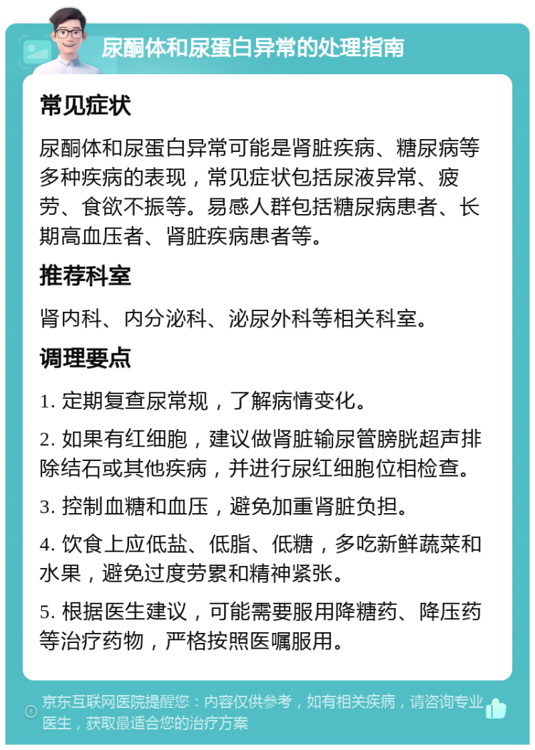 尿酮体和尿蛋白异常的处理指南 常见症状 尿酮体和尿蛋白异常可能是肾脏疾病、糖尿病等多种疾病的表现，常见症状包括尿液异常、疲劳、食欲不振等。易感人群包括糖尿病患者、长期高血压者、肾脏疾病患者等。 推荐科室 肾内科、内分泌科、泌尿外科等相关科室。 调理要点 1. 定期复查尿常规，了解病情变化。 2. 如果有红细胞，建议做肾脏输尿管膀胱超声排除结石或其他疾病，并进行尿红细胞位相检查。 3. 控制血糖和血压，避免加重肾脏负担。 4. 饮食上应低盐、低脂、低糖，多吃新鲜蔬菜和水果，避免过度劳累和精神紧张。 5. 根据医生建议，可能需要服用降糖药、降压药等治疗药物，严格按照医嘱服用。