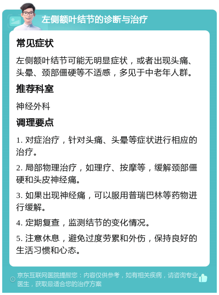 左侧额叶结节的诊断与治疗 常见症状 左侧额叶结节可能无明显症状，或者出现头痛、头晕、颈部僵硬等不适感，多见于中老年人群。 推荐科室 神经外科 调理要点 1. 对症治疗，针对头痛、头晕等症状进行相应的治疗。 2. 局部物理治疗，如理疗、按摩等，缓解颈部僵硬和头皮神经痛。 3. 如果出现神经痛，可以服用普瑞巴林等药物进行缓解。 4. 定期复查，监测结节的变化情况。 5. 注意休息，避免过度劳累和外伤，保持良好的生活习惯和心态。