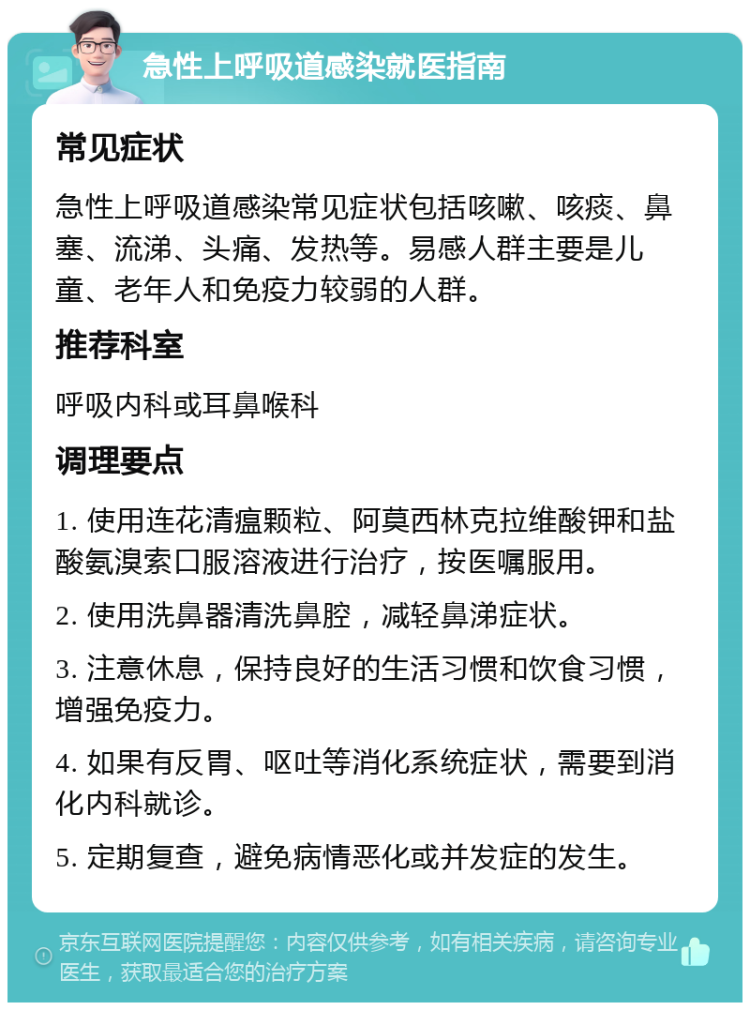 急性上呼吸道感染就医指南 常见症状 急性上呼吸道感染常见症状包括咳嗽、咳痰、鼻塞、流涕、头痛、发热等。易感人群主要是儿童、老年人和免疫力较弱的人群。 推荐科室 呼吸内科或耳鼻喉科 调理要点 1. 使用连花清瘟颗粒、阿莫西林克拉维酸钾和盐酸氨溴索口服溶液进行治疗，按医嘱服用。 2. 使用洗鼻器清洗鼻腔，减轻鼻涕症状。 3. 注意休息，保持良好的生活习惯和饮食习惯，增强免疫力。 4. 如果有反胃、呕吐等消化系统症状，需要到消化内科就诊。 5. 定期复查，避免病情恶化或并发症的发生。