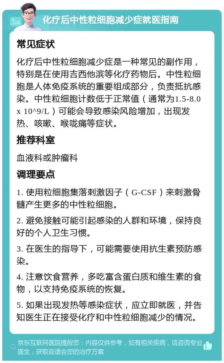 化疗后中性粒细胞减少症就医指南 常见症状 化疗后中性粒细胞减少症是一种常见的副作用，特别是在使用吉西他滨等化疗药物后。中性粒细胞是人体免疫系统的重要组成部分，负责抵抗感染。中性粒细胞计数低于正常值（通常为1.5-8.0 x 10^9/L）可能会导致感染风险增加，出现发热、咳嗽、喉咙痛等症状。 推荐科室 血液科或肿瘤科 调理要点 1. 使用粒细胞集落刺激因子（G-CSF）来刺激骨髓产生更多的中性粒细胞。 2. 避免接触可能引起感染的人群和环境，保持良好的个人卫生习惯。 3. 在医生的指导下，可能需要使用抗生素预防感染。 4. 注意饮食营养，多吃富含蛋白质和维生素的食物，以支持免疫系统的恢复。 5. 如果出现发热等感染症状，应立即就医，并告知医生正在接受化疗和中性粒细胞减少的情况。