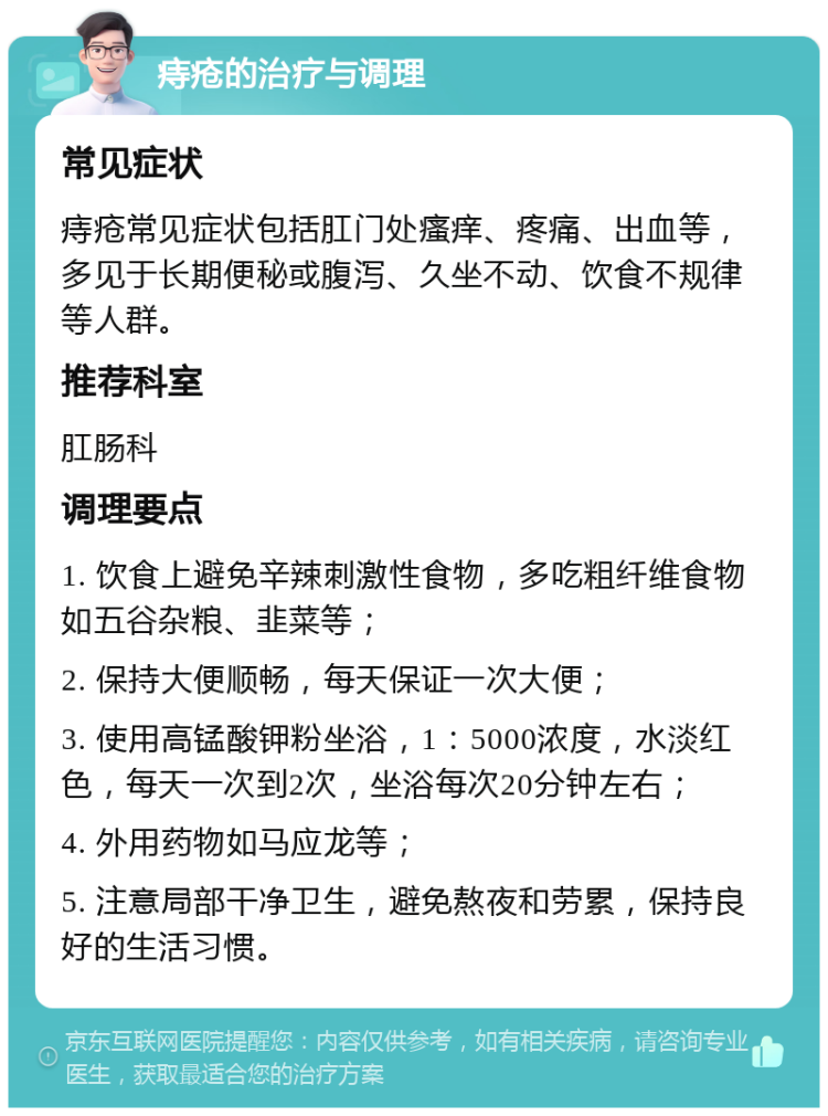 痔疮的治疗与调理 常见症状 痔疮常见症状包括肛门处瘙痒、疼痛、出血等，多见于长期便秘或腹泻、久坐不动、饮食不规律等人群。 推荐科室 肛肠科 调理要点 1. 饮食上避免辛辣刺激性食物，多吃粗纤维食物如五谷杂粮、韭菜等； 2. 保持大便顺畅，每天保证一次大便； 3. 使用高锰酸钾粉坐浴，1：5000浓度，水淡红色，每天一次到2次，坐浴每次20分钟左右； 4. 外用药物如马应龙等； 5. 注意局部干净卫生，避免熬夜和劳累，保持良好的生活习惯。