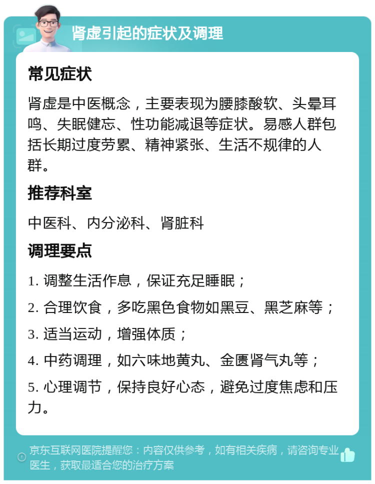 肾虚引起的症状及调理 常见症状 肾虚是中医概念，主要表现为腰膝酸软、头晕耳鸣、失眠健忘、性功能减退等症状。易感人群包括长期过度劳累、精神紧张、生活不规律的人群。 推荐科室 中医科、内分泌科、肾脏科 调理要点 1. 调整生活作息，保证充足睡眠； 2. 合理饮食，多吃黑色食物如黑豆、黑芝麻等； 3. 适当运动，增强体质； 4. 中药调理，如六味地黄丸、金匮肾气丸等； 5. 心理调节，保持良好心态，避免过度焦虑和压力。