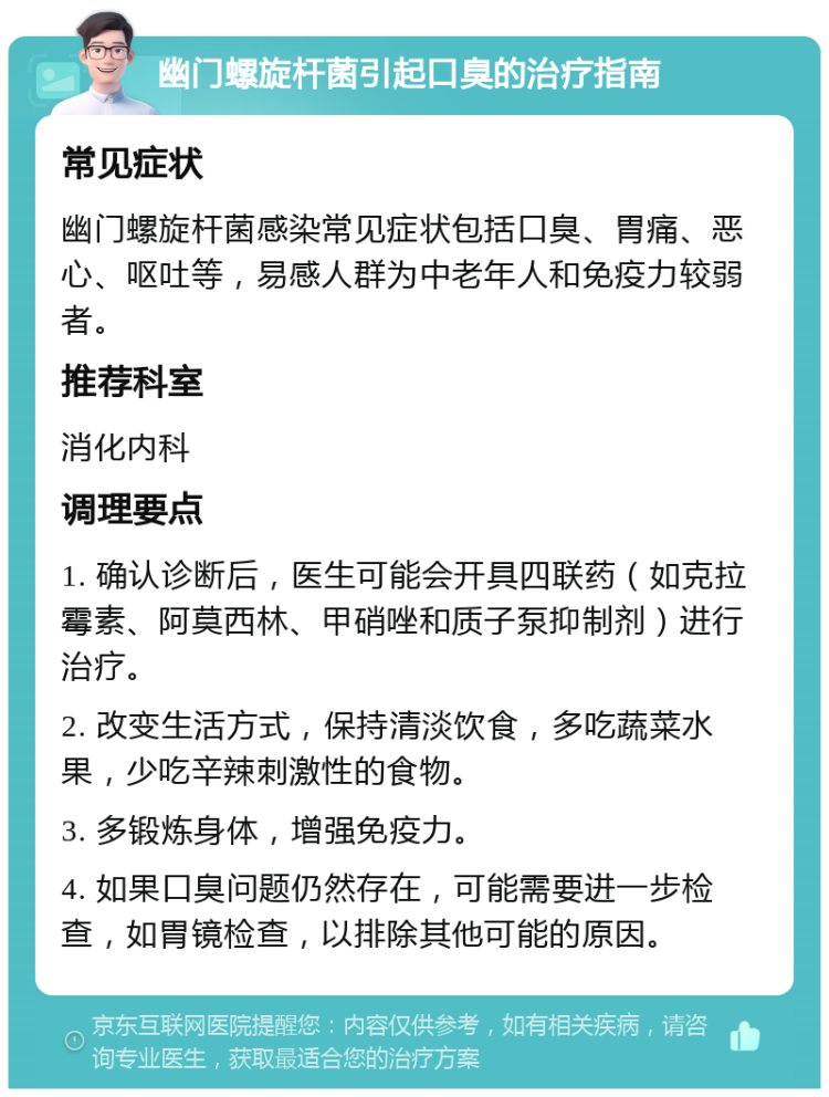 幽门螺旋杆菌引起口臭的治疗指南 常见症状 幽门螺旋杆菌感染常见症状包括口臭、胃痛、恶心、呕吐等，易感人群为中老年人和免疫力较弱者。 推荐科室 消化内科 调理要点 1. 确认诊断后，医生可能会开具四联药（如克拉霉素、阿莫西林、甲硝唑和质子泵抑制剂）进行治疗。 2. 改变生活方式，保持清淡饮食，多吃蔬菜水果，少吃辛辣刺激性的食物。 3. 多锻炼身体，增强免疫力。 4. 如果口臭问题仍然存在，可能需要进一步检查，如胃镜检查，以排除其他可能的原因。