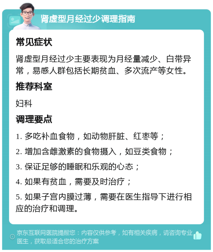 肾虚型月经过少调理指南 常见症状 肾虚型月经过少主要表现为月经量减少、白带异常，易感人群包括长期贫血、多次流产等女性。 推荐科室 妇科 调理要点 1. 多吃补血食物，如动物肝脏、红枣等； 2. 增加含雌激素的食物摄入，如豆类食物； 3. 保证足够的睡眠和乐观的心态； 4. 如果有贫血，需要及时治疗； 5. 如果子宫内膜过薄，需要在医生指导下进行相应的治疗和调理。