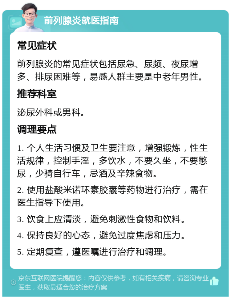 前列腺炎就医指南 常见症状 前列腺炎的常见症状包括尿急、尿频、夜尿增多、排尿困难等，易感人群主要是中老年男性。 推荐科室 泌尿外科或男科。 调理要点 1. 个人生活习惯及卫生要注意，增强锻炼，性生活规律，控制手淫，多饮水，不要久坐，不要憋尿，少骑自行车，忌酒及辛辣食物。 2. 使用盐酸米诺环素胶囊等药物进行治疗，需在医生指导下使用。 3. 饮食上应清淡，避免刺激性食物和饮料。 4. 保持良好的心态，避免过度焦虑和压力。 5. 定期复查，遵医嘱进行治疗和调理。