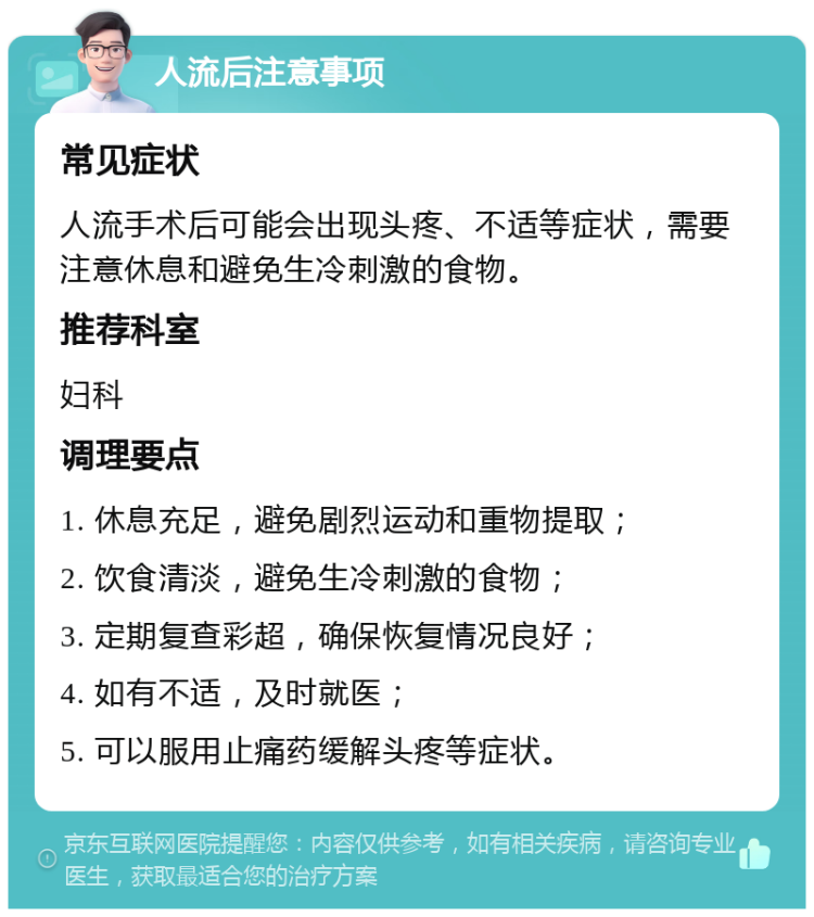 人流后注意事项 常见症状 人流手术后可能会出现头疼、不适等症状，需要注意休息和避免生冷刺激的食物。 推荐科室 妇科 调理要点 1. 休息充足，避免剧烈运动和重物提取； 2. 饮食清淡，避免生冷刺激的食物； 3. 定期复查彩超，确保恢复情况良好； 4. 如有不适，及时就医； 5. 可以服用止痛药缓解头疼等症状。