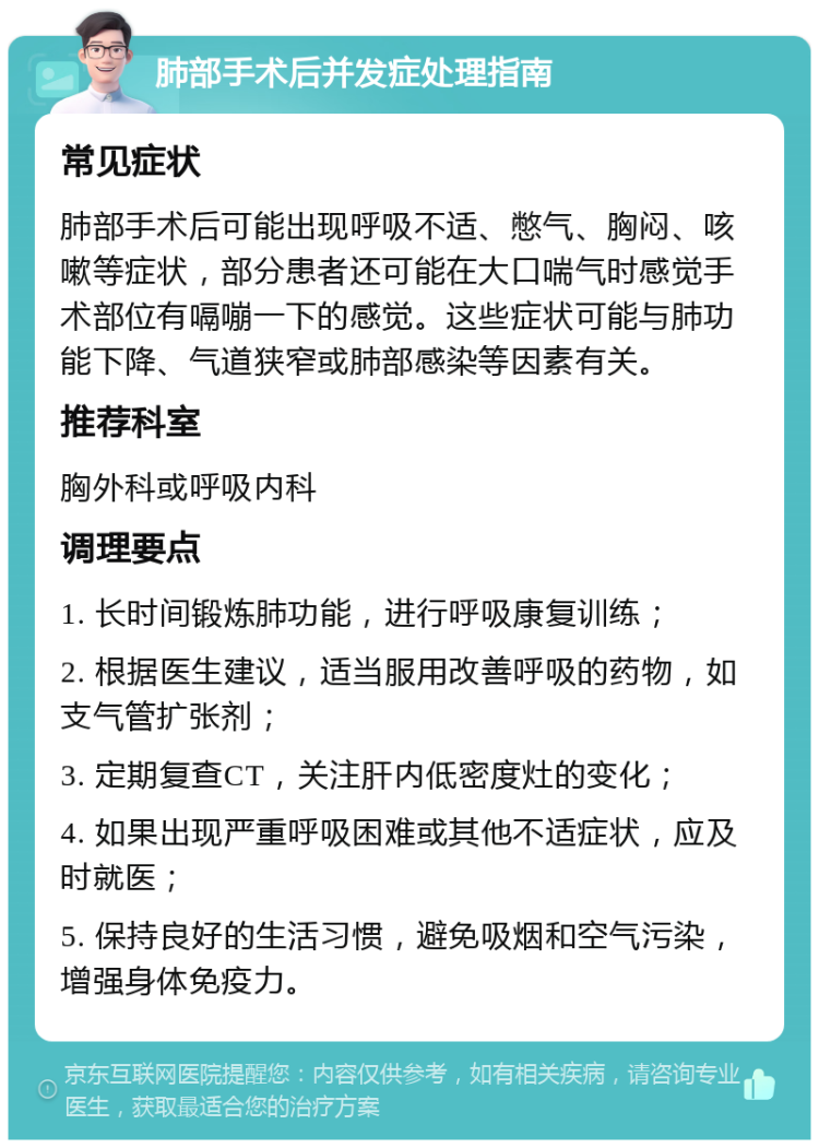 肺部手术后并发症处理指南 常见症状 肺部手术后可能出现呼吸不适、憋气、胸闷、咳嗽等症状，部分患者还可能在大口喘气时感觉手术部位有嗝嘣一下的感觉。这些症状可能与肺功能下降、气道狭窄或肺部感染等因素有关。 推荐科室 胸外科或呼吸内科 调理要点 1. 长时间锻炼肺功能，进行呼吸康复训练； 2. 根据医生建议，适当服用改善呼吸的药物，如支气管扩张剂； 3. 定期复查CT，关注肝内低密度灶的变化； 4. 如果出现严重呼吸困难或其他不适症状，应及时就医； 5. 保持良好的生活习惯，避免吸烟和空气污染，增强身体免疫力。