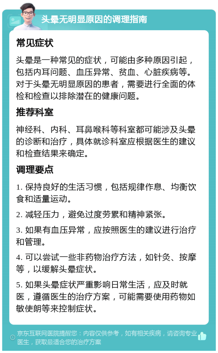 头晕无明显原因的调理指南 常见症状 头晕是一种常见的症状，可能由多种原因引起，包括内耳问题、血压异常、贫血、心脏疾病等。对于头晕无明显原因的患者，需要进行全面的体检和检查以排除潜在的健康问题。 推荐科室 神经科、内科、耳鼻喉科等科室都可能涉及头晕的诊断和治疗，具体就诊科室应根据医生的建议和检查结果来确定。 调理要点 1. 保持良好的生活习惯，包括规律作息、均衡饮食和适量运动。 2. 减轻压力，避免过度劳累和精神紧张。 3. 如果有血压异常，应按照医生的建议进行治疗和管理。 4. 可以尝试一些非药物治疗方法，如针灸、按摩等，以缓解头晕症状。 5. 如果头晕症状严重影响日常生活，应及时就医，遵循医生的治疗方案，可能需要使用药物如敏使朗等来控制症状。