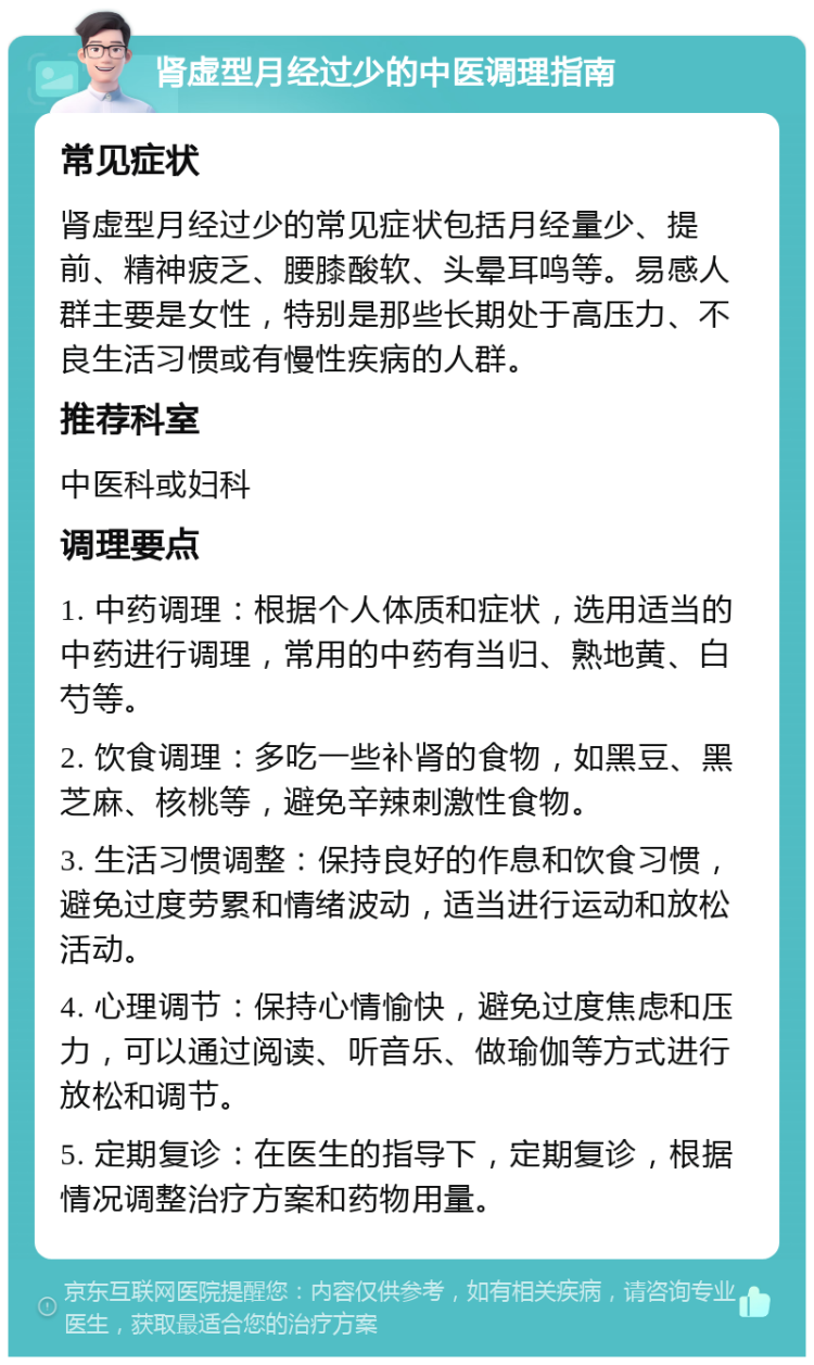 肾虚型月经过少的中医调理指南 常见症状 肾虚型月经过少的常见症状包括月经量少、提前、精神疲乏、腰膝酸软、头晕耳鸣等。易感人群主要是女性，特别是那些长期处于高压力、不良生活习惯或有慢性疾病的人群。 推荐科室 中医科或妇科 调理要点 1. 中药调理：根据个人体质和症状，选用适当的中药进行调理，常用的中药有当归、熟地黄、白芍等。 2. 饮食调理：多吃一些补肾的食物，如黑豆、黑芝麻、核桃等，避免辛辣刺激性食物。 3. 生活习惯调整：保持良好的作息和饮食习惯，避免过度劳累和情绪波动，适当进行运动和放松活动。 4. 心理调节：保持心情愉快，避免过度焦虑和压力，可以通过阅读、听音乐、做瑜伽等方式进行放松和调节。 5. 定期复诊：在医生的指导下，定期复诊，根据情况调整治疗方案和药物用量。