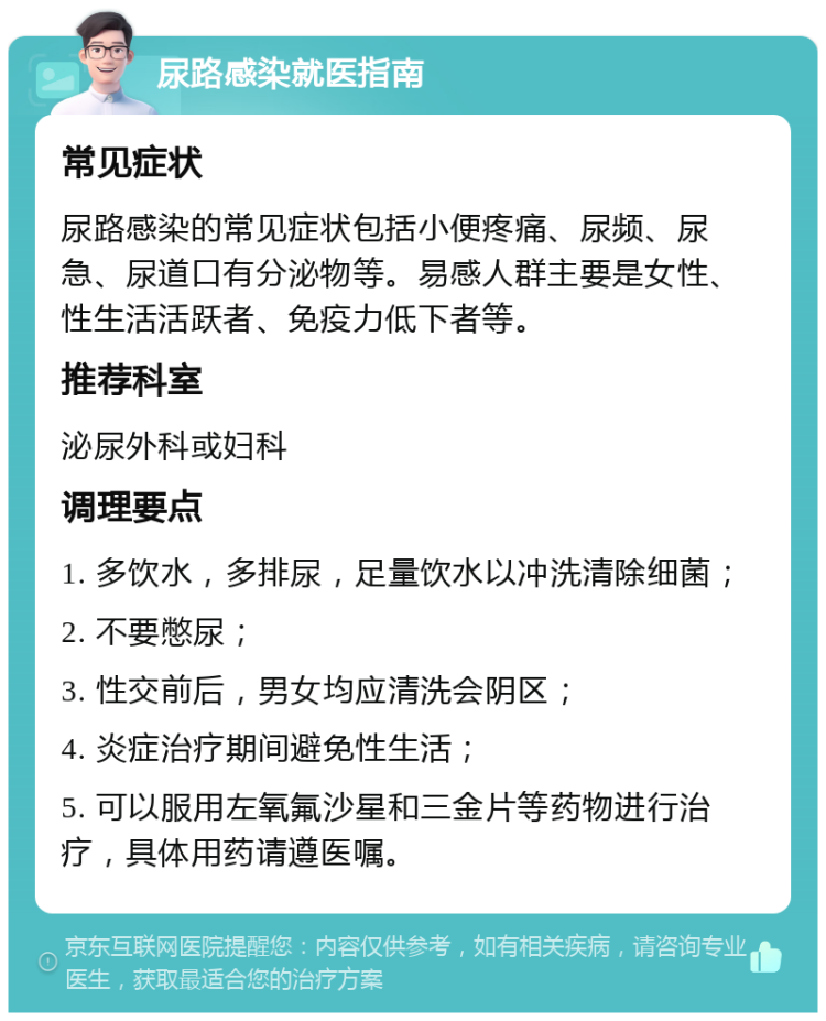 尿路感染就医指南 常见症状 尿路感染的常见症状包括小便疼痛、尿频、尿急、尿道口有分泌物等。易感人群主要是女性、性生活活跃者、免疫力低下者等。 推荐科室 泌尿外科或妇科 调理要点 1. 多饮水，多排尿，足量饮水以冲洗清除细菌； 2. 不要憋尿； 3. 性交前后，男女均应清洗会阴区； 4. 炎症治疗期间避免性生活； 5. 可以服用左氧氟沙星和三金片等药物进行治疗，具体用药请遵医嘱。