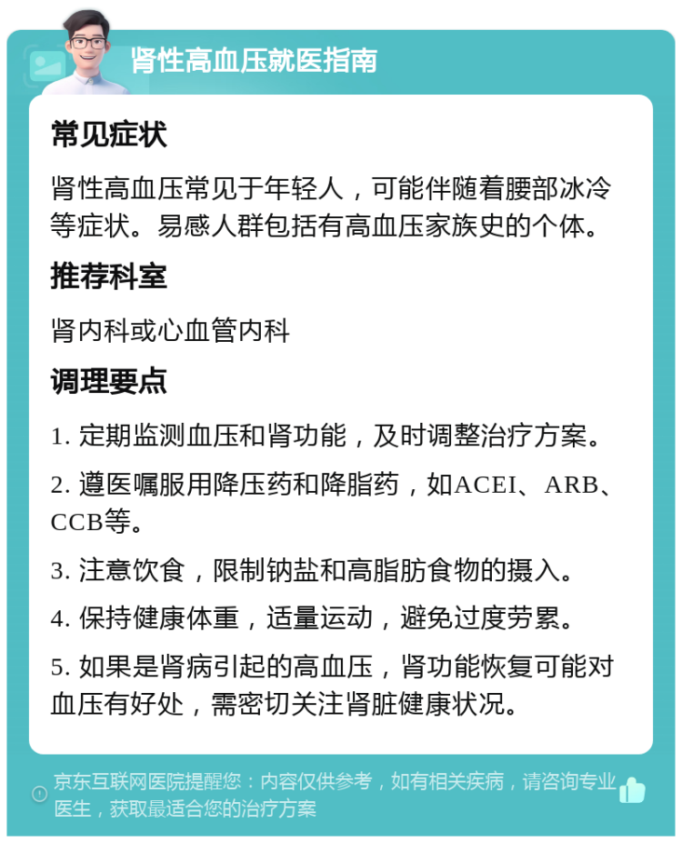 肾性高血压就医指南 常见症状 肾性高血压常见于年轻人，可能伴随着腰部冰冷等症状。易感人群包括有高血压家族史的个体。 推荐科室 肾内科或心血管内科 调理要点 1. 定期监测血压和肾功能，及时调整治疗方案。 2. 遵医嘱服用降压药和降脂药，如ACEI、ARB、CCB等。 3. 注意饮食，限制钠盐和高脂肪食物的摄入。 4. 保持健康体重，适量运动，避免过度劳累。 5. 如果是肾病引起的高血压，肾功能恢复可能对血压有好处，需密切关注肾脏健康状况。