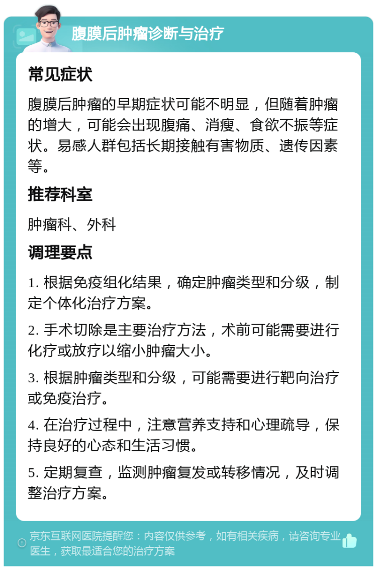 腹膜后肿瘤诊断与治疗 常见症状 腹膜后肿瘤的早期症状可能不明显，但随着肿瘤的增大，可能会出现腹痛、消瘦、食欲不振等症状。易感人群包括长期接触有害物质、遗传因素等。 推荐科室 肿瘤科、外科 调理要点 1. 根据免疫组化结果，确定肿瘤类型和分级，制定个体化治疗方案。 2. 手术切除是主要治疗方法，术前可能需要进行化疗或放疗以缩小肿瘤大小。 3. 根据肿瘤类型和分级，可能需要进行靶向治疗或免疫治疗。 4. 在治疗过程中，注意营养支持和心理疏导，保持良好的心态和生活习惯。 5. 定期复查，监测肿瘤复发或转移情况，及时调整治疗方案。