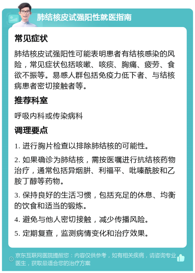 肺结核皮试强阳性就医指南 常见症状 肺结核皮试强阳性可能表明患者有结核感染的风险，常见症状包括咳嗽、咳痰、胸痛、疲劳、食欲不振等。易感人群包括免疫力低下者、与结核病患者密切接触者等。 推荐科室 呼吸内科或传染病科 调理要点 1. 进行胸片检查以排除肺结核的可能性。 2. 如果确诊为肺结核，需按医嘱进行抗结核药物治疗，通常包括异烟肼、利福平、吡嗪酰胺和乙胺丁醇等药物。 3. 保持良好的生活习惯，包括充足的休息、均衡的饮食和适当的锻炼。 4. 避免与他人密切接触，减少传播风险。 5. 定期复查，监测病情变化和治疗效果。