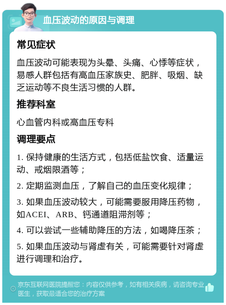 血压波动的原因与调理 常见症状 血压波动可能表现为头晕、头痛、心悸等症状，易感人群包括有高血压家族史、肥胖、吸烟、缺乏运动等不良生活习惯的人群。 推荐科室 心血管内科或高血压专科 调理要点 1. 保持健康的生活方式，包括低盐饮食、适量运动、戒烟限酒等； 2. 定期监测血压，了解自己的血压变化规律； 3. 如果血压波动较大，可能需要服用降压药物，如ACEI、ARB、钙通道阻滞剂等； 4. 可以尝试一些辅助降压的方法，如喝降压茶； 5. 如果血压波动与肾虚有关，可能需要针对肾虚进行调理和治疗。