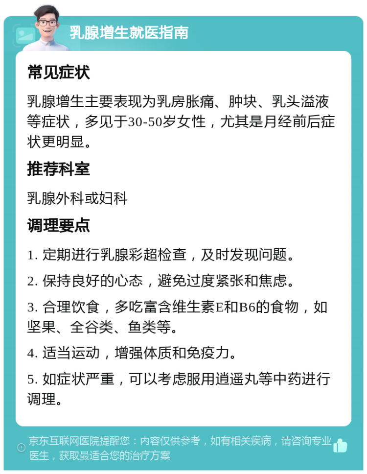 乳腺增生就医指南 常见症状 乳腺增生主要表现为乳房胀痛、肿块、乳头溢液等症状，多见于30-50岁女性，尤其是月经前后症状更明显。 推荐科室 乳腺外科或妇科 调理要点 1. 定期进行乳腺彩超检查，及时发现问题。 2. 保持良好的心态，避免过度紧张和焦虑。 3. 合理饮食，多吃富含维生素E和B6的食物，如坚果、全谷类、鱼类等。 4. 适当运动，增强体质和免疫力。 5. 如症状严重，可以考虑服用逍遥丸等中药进行调理。