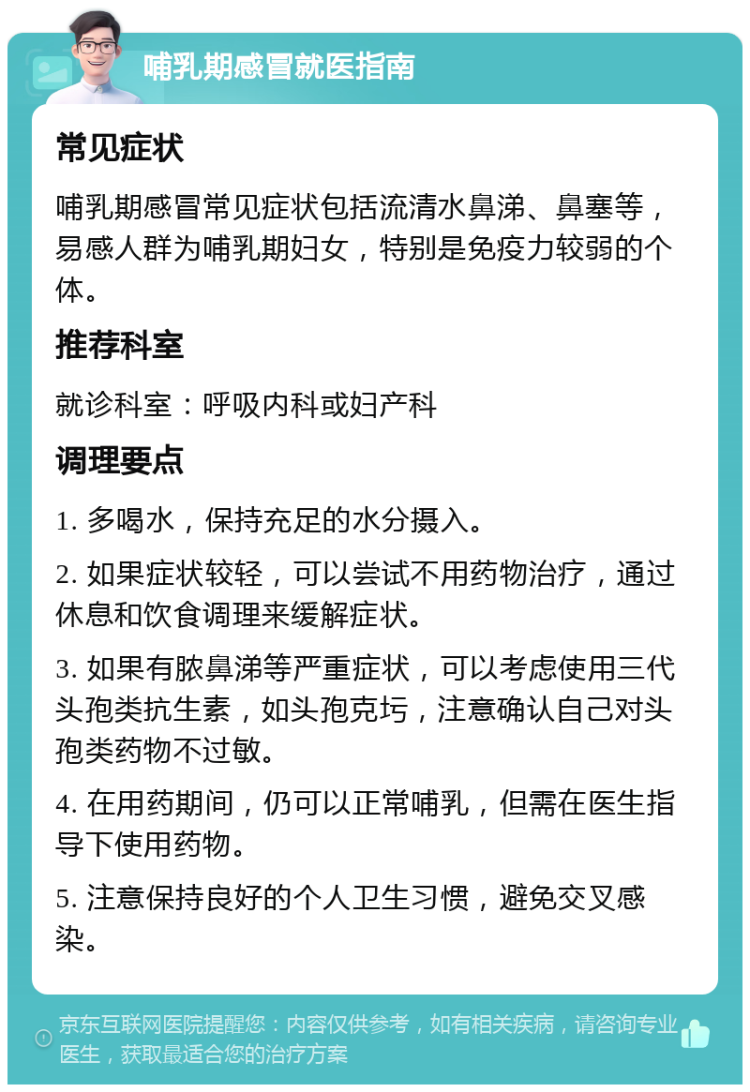 哺乳期感冒就医指南 常见症状 哺乳期感冒常见症状包括流清水鼻涕、鼻塞等，易感人群为哺乳期妇女，特别是免疫力较弱的个体。 推荐科室 就诊科室：呼吸内科或妇产科 调理要点 1. 多喝水，保持充足的水分摄入。 2. 如果症状较轻，可以尝试不用药物治疗，通过休息和饮食调理来缓解症状。 3. 如果有脓鼻涕等严重症状，可以考虑使用三代头孢类抗生素，如头孢克圬，注意确认自己对头孢类药物不过敏。 4. 在用药期间，仍可以正常哺乳，但需在医生指导下使用药物。 5. 注意保持良好的个人卫生习惯，避免交叉感染。