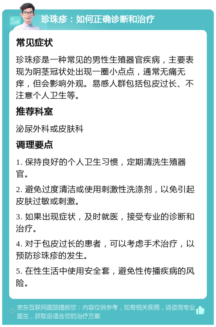 珍珠疹：如何正确诊断和治疗 常见症状 珍珠疹是一种常见的男性生殖器官疾病，主要表现为阴茎冠状处出现一圈小点点，通常无痛无痒，但会影响外观。易感人群包括包皮过长、不注意个人卫生等。 推荐科室 泌尿外科或皮肤科 调理要点 1. 保持良好的个人卫生习惯，定期清洗生殖器官。 2. 避免过度清洁或使用刺激性洗涤剂，以免引起皮肤过敏或刺激。 3. 如果出现症状，及时就医，接受专业的诊断和治疗。 4. 对于包皮过长的患者，可以考虑手术治疗，以预防珍珠疹的发生。 5. 在性生活中使用安全套，避免性传播疾病的风险。