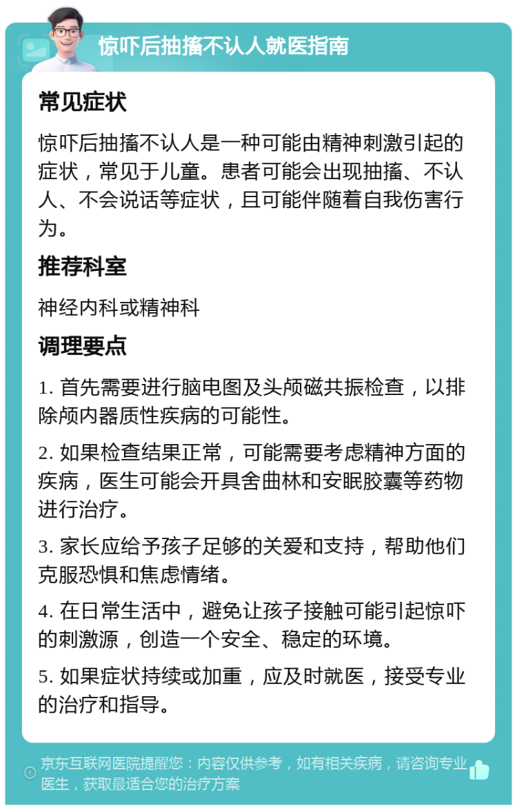 惊吓后抽搐不认人就医指南 常见症状 惊吓后抽搐不认人是一种可能由精神刺激引起的症状，常见于儿童。患者可能会出现抽搐、不认人、不会说话等症状，且可能伴随着自我伤害行为。 推荐科室 神经内科或精神科 调理要点 1. 首先需要进行脑电图及头颅磁共振检查，以排除颅内器质性疾病的可能性。 2. 如果检查结果正常，可能需要考虑精神方面的疾病，医生可能会开具舍曲林和安眠胶囊等药物进行治疗。 3. 家长应给予孩子足够的关爱和支持，帮助他们克服恐惧和焦虑情绪。 4. 在日常生活中，避免让孩子接触可能引起惊吓的刺激源，创造一个安全、稳定的环境。 5. 如果症状持续或加重，应及时就医，接受专业的治疗和指导。