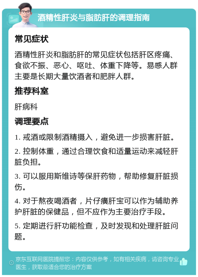 酒精性肝炎与脂肪肝的调理指南 常见症状 酒精性肝炎和脂肪肝的常见症状包括肝区疼痛、食欲不振、恶心、呕吐、体重下降等。易感人群主要是长期大量饮酒者和肥胖人群。 推荐科室 肝病科 调理要点 1. 戒酒或限制酒精摄入，避免进一步损害肝脏。 2. 控制体重，通过合理饮食和适量运动来减轻肝脏负担。 3. 可以服用斯维诗等保肝药物，帮助修复肝脏损伤。 4. 对于熬夜喝酒者，片仔癀肝宝可以作为辅助养护肝脏的保健品，但不应作为主要治疗手段。 5. 定期进行肝功能检查，及时发现和处理肝脏问题。