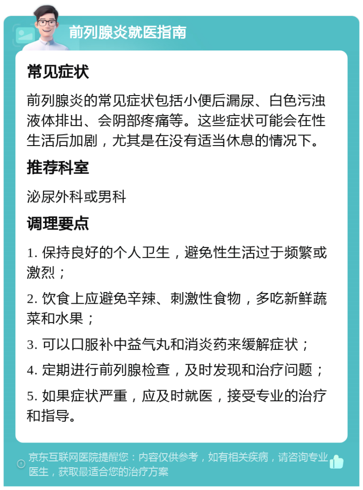 前列腺炎就医指南 常见症状 前列腺炎的常见症状包括小便后漏尿、白色污浊液体排出、会阴部疼痛等。这些症状可能会在性生活后加剧，尤其是在没有适当休息的情况下。 推荐科室 泌尿外科或男科 调理要点 1. 保持良好的个人卫生，避免性生活过于频繁或激烈； 2. 饮食上应避免辛辣、刺激性食物，多吃新鲜蔬菜和水果； 3. 可以口服补中益气丸和消炎药来缓解症状； 4. 定期进行前列腺检查，及时发现和治疗问题； 5. 如果症状严重，应及时就医，接受专业的治疗和指导。