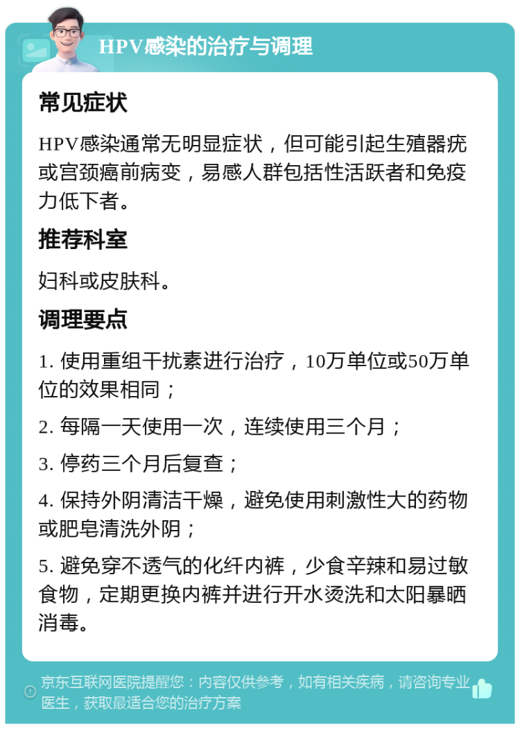 HPV感染的治疗与调理 常见症状 HPV感染通常无明显症状，但可能引起生殖器疣或宫颈癌前病变，易感人群包括性活跃者和免疫力低下者。 推荐科室 妇科或皮肤科。 调理要点 1. 使用重组干扰素进行治疗，10万单位或50万单位的效果相同； 2. 每隔一天使用一次，连续使用三个月； 3. 停药三个月后复查； 4. 保持外阴清洁干燥，避免使用刺激性大的药物或肥皂清洗外阴； 5. 避免穿不透气的化纤内裤，少食辛辣和易过敏食物，定期更换内裤并进行开水烫洗和太阳暴晒消毒。