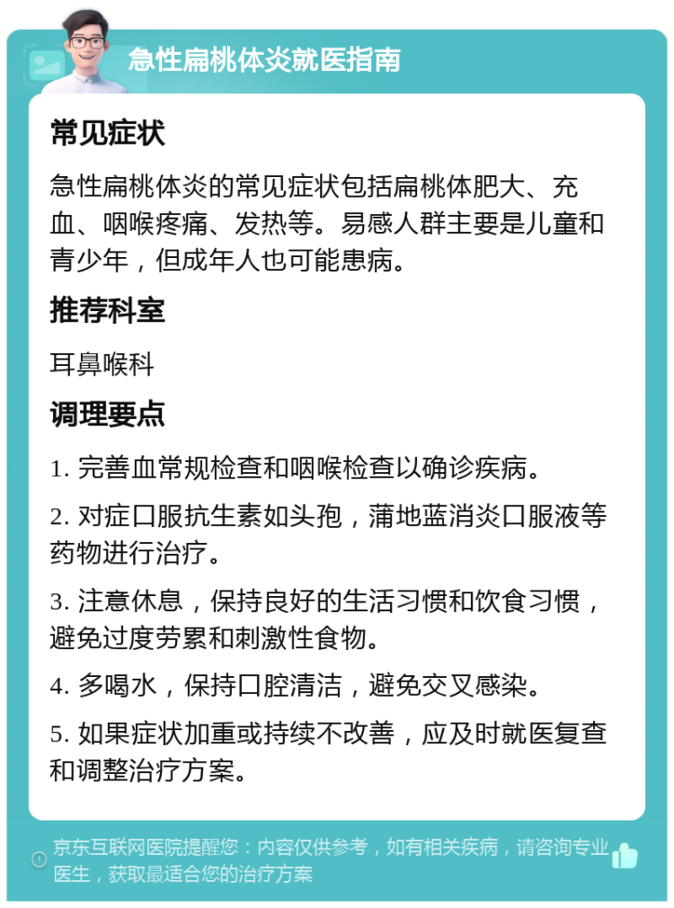 急性扁桃体炎就医指南 常见症状 急性扁桃体炎的常见症状包括扁桃体肥大、充血、咽喉疼痛、发热等。易感人群主要是儿童和青少年，但成年人也可能患病。 推荐科室 耳鼻喉科 调理要点 1. 完善血常规检查和咽喉检查以确诊疾病。 2. 对症口服抗生素如头孢，蒲地蓝消炎口服液等药物进行治疗。 3. 注意休息，保持良好的生活习惯和饮食习惯，避免过度劳累和刺激性食物。 4. 多喝水，保持口腔清洁，避免交叉感染。 5. 如果症状加重或持续不改善，应及时就医复查和调整治疗方案。