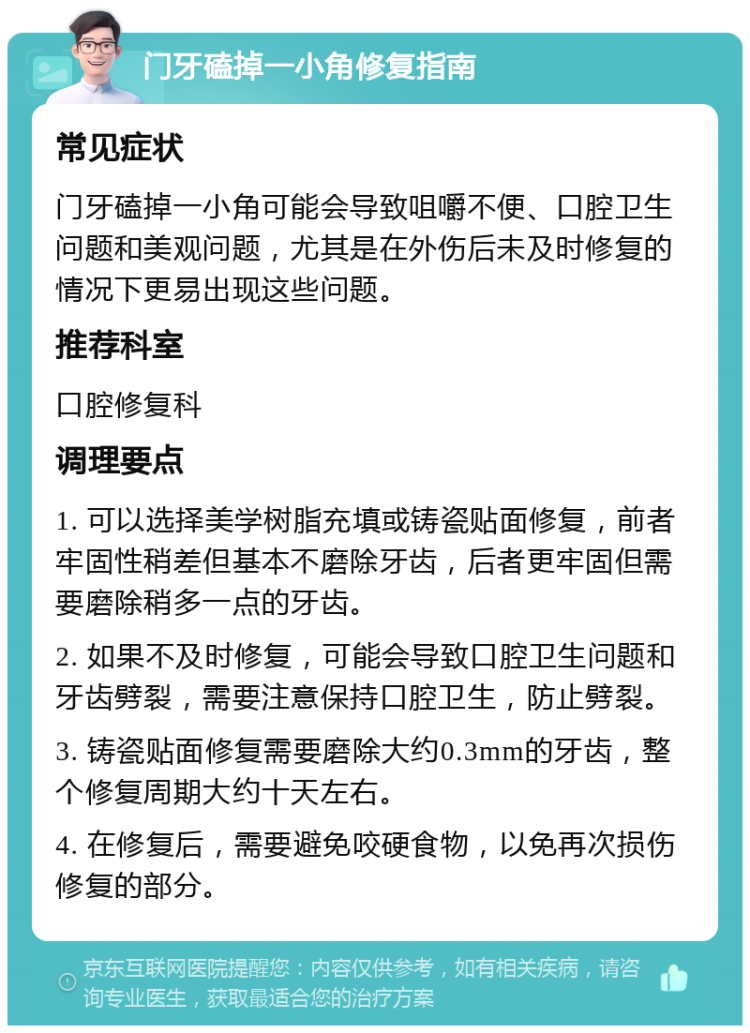 门牙磕掉一小角修复指南 常见症状 门牙磕掉一小角可能会导致咀嚼不便、口腔卫生问题和美观问题，尤其是在外伤后未及时修复的情况下更易出现这些问题。 推荐科室 口腔修复科 调理要点 1. 可以选择美学树脂充填或铸瓷贴面修复，前者牢固性稍差但基本不磨除牙齿，后者更牢固但需要磨除稍多一点的牙齿。 2. 如果不及时修复，可能会导致口腔卫生问题和牙齿劈裂，需要注意保持口腔卫生，防止劈裂。 3. 铸瓷贴面修复需要磨除大约0.3mm的牙齿，整个修复周期大约十天左右。 4. 在修复后，需要避免咬硬食物，以免再次损伤修复的部分。