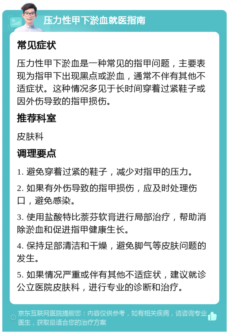 压力性甲下淤血就医指南 常见症状 压力性甲下淤血是一种常见的指甲问题，主要表现为指甲下出现黑点或淤血，通常不伴有其他不适症状。这种情况多见于长时间穿着过紧鞋子或因外伤导致的指甲损伤。 推荐科室 皮肤科 调理要点 1. 避免穿着过紧的鞋子，减少对指甲的压力。 2. 如果有外伤导致的指甲损伤，应及时处理伤口，避免感染。 3. 使用盐酸特比萘芬软膏进行局部治疗，帮助消除淤血和促进指甲健康生长。 4. 保持足部清洁和干燥，避免脚气等皮肤问题的发生。 5. 如果情况严重或伴有其他不适症状，建议就诊公立医院皮肤科，进行专业的诊断和治疗。