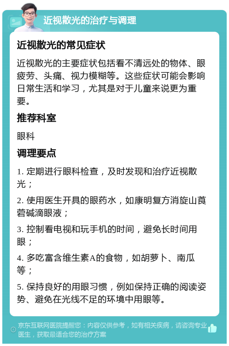 近视散光的治疗与调理 近视散光的常见症状 近视散光的主要症状包括看不清远处的物体、眼疲劳、头痛、视力模糊等。这些症状可能会影响日常生活和学习，尤其是对于儿童来说更为重要。 推荐科室 眼科 调理要点 1. 定期进行眼科检查，及时发现和治疗近视散光； 2. 使用医生开具的眼药水，如康明复方消旋山莨菪碱滴眼液； 3. 控制看电视和玩手机的时间，避免长时间用眼； 4. 多吃富含维生素A的食物，如胡萝卜、南瓜等； 5. 保持良好的用眼习惯，例如保持正确的阅读姿势、避免在光线不足的环境中用眼等。