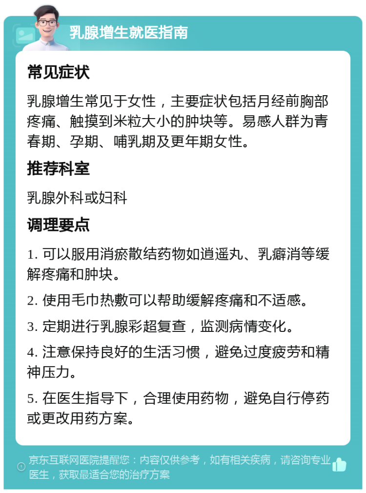 乳腺增生就医指南 常见症状 乳腺增生常见于女性，主要症状包括月经前胸部疼痛、触摸到米粒大小的肿块等。易感人群为青春期、孕期、哺乳期及更年期女性。 推荐科室 乳腺外科或妇科 调理要点 1. 可以服用消瘀散结药物如逍遥丸、乳癖消等缓解疼痛和肿块。 2. 使用毛巾热敷可以帮助缓解疼痛和不适感。 3. 定期进行乳腺彩超复查，监测病情变化。 4. 注意保持良好的生活习惯，避免过度疲劳和精神压力。 5. 在医生指导下，合理使用药物，避免自行停药或更改用药方案。