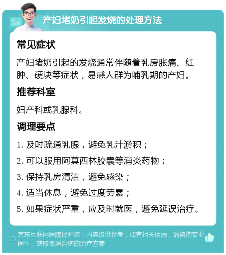 产妇堵奶引起发烧的处理方法 常见症状 产妇堵奶引起的发烧通常伴随着乳房胀痛、红肿、硬块等症状，易感人群为哺乳期的产妇。 推荐科室 妇产科或乳腺科。 调理要点 1. 及时疏通乳腺，避免乳汁淤积； 2. 可以服用阿莫西林胶囊等消炎药物； 3. 保持乳房清洁，避免感染； 4. 适当休息，避免过度劳累； 5. 如果症状严重，应及时就医，避免延误治疗。