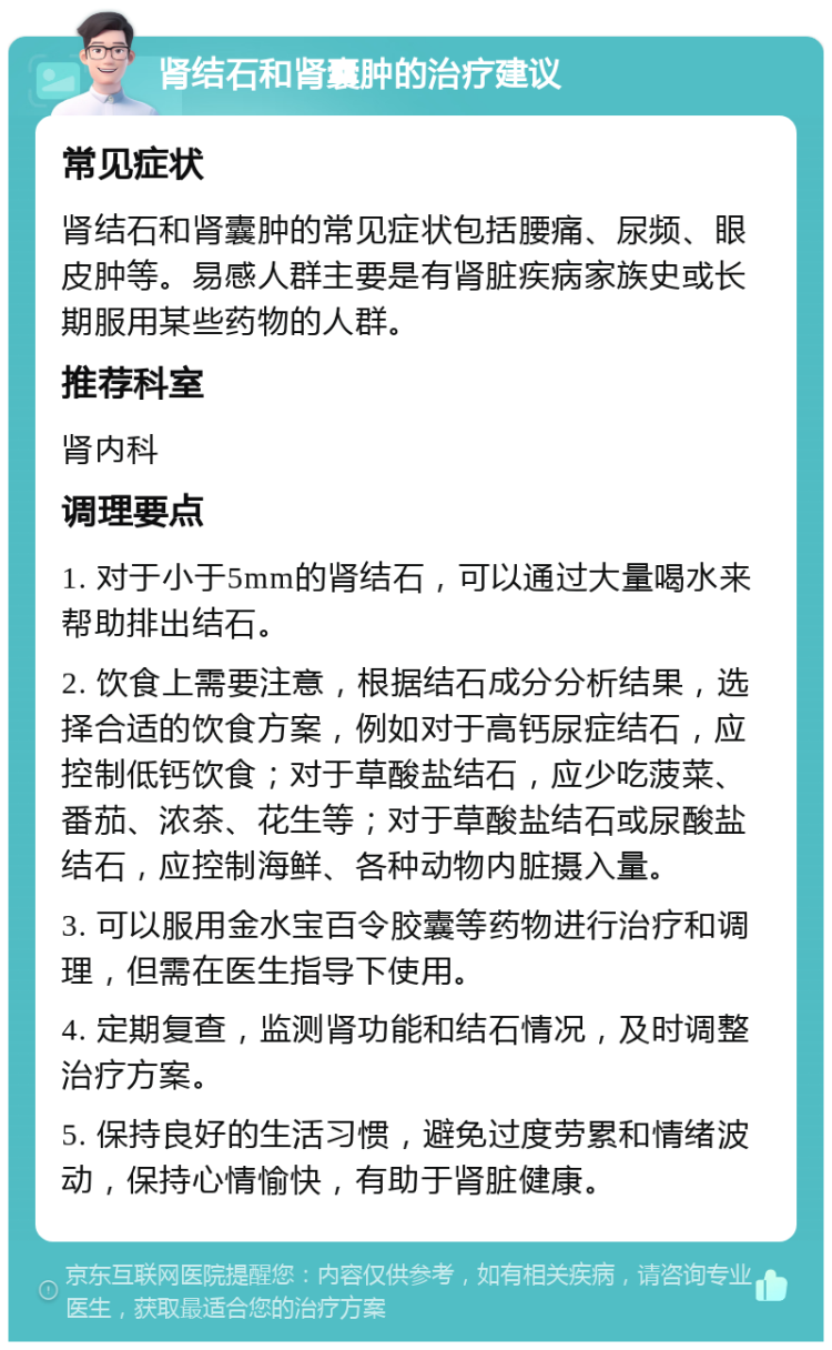 肾结石和肾囊肿的治疗建议 常见症状 肾结石和肾囊肿的常见症状包括腰痛、尿频、眼皮肿等。易感人群主要是有肾脏疾病家族史或长期服用某些药物的人群。 推荐科室 肾内科 调理要点 1. 对于小于5mm的肾结石，可以通过大量喝水来帮助排出结石。 2. 饮食上需要注意，根据结石成分分析结果，选择合适的饮食方案，例如对于高钙尿症结石，应控制低钙饮食；对于草酸盐结石，应少吃菠菜、番茄、浓茶、花生等；对于草酸盐结石或尿酸盐结石，应控制海鲜、各种动物内脏摄入量。 3. 可以服用金水宝百令胶囊等药物进行治疗和调理，但需在医生指导下使用。 4. 定期复查，监测肾功能和结石情况，及时调整治疗方案。 5. 保持良好的生活习惯，避免过度劳累和情绪波动，保持心情愉快，有助于肾脏健康。