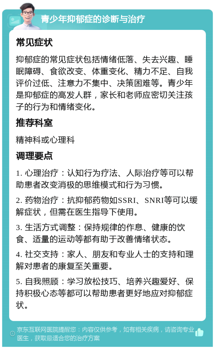 青少年抑郁症的诊断与治疗 常见症状 抑郁症的常见症状包括情绪低落、失去兴趣、睡眠障碍、食欲改变、体重变化、精力不足、自我评价过低、注意力不集中、决策困难等。青少年是抑郁症的高发人群，家长和老师应密切关注孩子的行为和情绪变化。 推荐科室 精神科或心理科 调理要点 1. 心理治疗：认知行为疗法、人际治疗等可以帮助患者改变消极的思维模式和行为习惯。 2. 药物治疗：抗抑郁药物如SSRI、SNRI等可以缓解症状，但需在医生指导下使用。 3. 生活方式调整：保持规律的作息、健康的饮食、适量的运动等都有助于改善情绪状态。 4. 社交支持：家人、朋友和专业人士的支持和理解对患者的康复至关重要。 5. 自我照顾：学习放松技巧、培养兴趣爱好、保持积极心态等都可以帮助患者更好地应对抑郁症状。