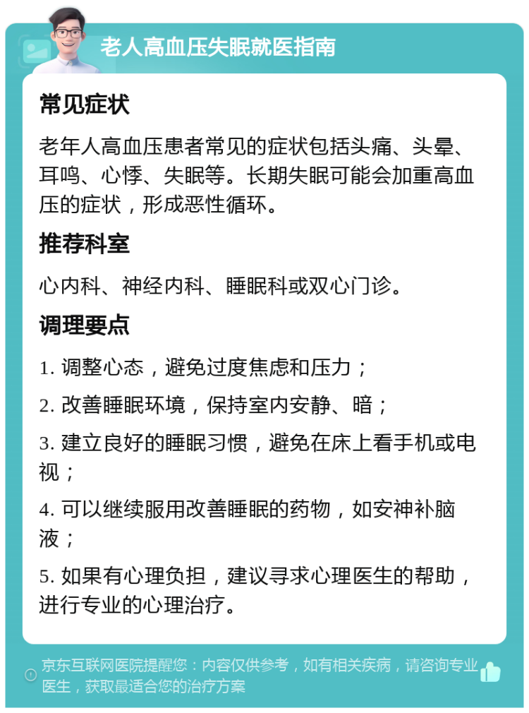 老人高血压失眠就医指南 常见症状 老年人高血压患者常见的症状包括头痛、头晕、耳鸣、心悸、失眠等。长期失眠可能会加重高血压的症状，形成恶性循环。 推荐科室 心内科、神经内科、睡眠科或双心门诊。 调理要点 1. 调整心态，避免过度焦虑和压力； 2. 改善睡眠环境，保持室内安静、暗； 3. 建立良好的睡眠习惯，避免在床上看手机或电视； 4. 可以继续服用改善睡眠的药物，如安神补脑液； 5. 如果有心理负担，建议寻求心理医生的帮助，进行专业的心理治疗。