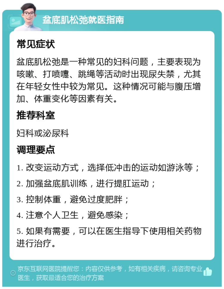 盆底肌松弛就医指南 常见症状 盆底肌松弛是一种常见的妇科问题，主要表现为咳嗽、打喷嚏、跳绳等活动时出现尿失禁，尤其在年轻女性中较为常见。这种情况可能与腹压增加、体重变化等因素有关。 推荐科室 妇科或泌尿科 调理要点 1. 改变运动方式，选择低冲击的运动如游泳等； 2. 加强盆底肌训练，进行提肛运动； 3. 控制体重，避免过度肥胖； 4. 注意个人卫生，避免感染； 5. 如果有需要，可以在医生指导下使用相关药物进行治疗。