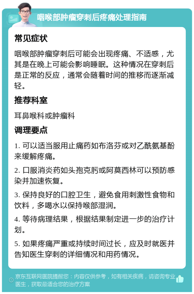 咽喉部肿瘤穿刺后疼痛处理指南 常见症状 咽喉部肿瘤穿刺后可能会出现疼痛、不适感，尤其是在晚上可能会影响睡眠。这种情况在穿刺后是正常的反应，通常会随着时间的推移而逐渐减轻。 推荐科室 耳鼻喉科或肿瘤科 调理要点 1. 可以适当服用止痛药如布洛芬或对乙酰氨基酚来缓解疼痛。 2. 口服消炎药如头孢克肟或阿莫西林可以预防感染并加速恢复。 3. 保持良好的口腔卫生，避免食用刺激性食物和饮料，多喝水以保持喉部湿润。 4. 等待病理结果，根据结果制定进一步的治疗计划。 5. 如果疼痛严重或持续时间过长，应及时就医并告知医生穿刺的详细情况和用药情况。