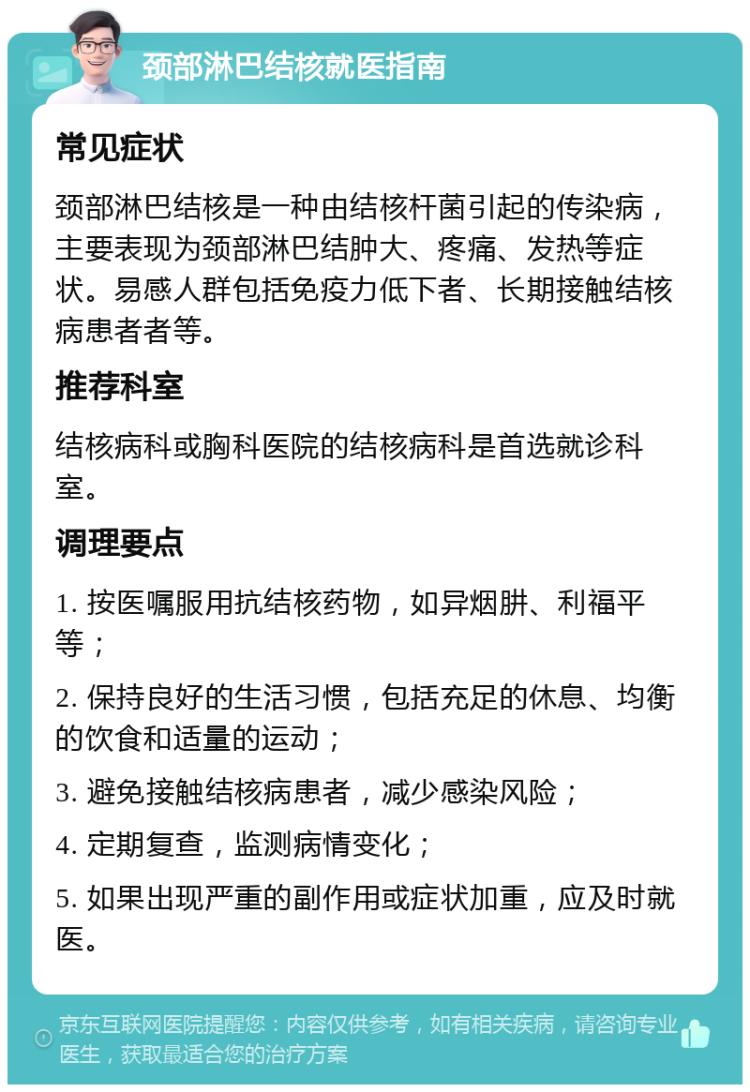 颈部淋巴结核就医指南 常见症状 颈部淋巴结核是一种由结核杆菌引起的传染病，主要表现为颈部淋巴结肿大、疼痛、发热等症状。易感人群包括免疫力低下者、长期接触结核病患者者等。 推荐科室 结核病科或胸科医院的结核病科是首选就诊科室。 调理要点 1. 按医嘱服用抗结核药物，如异烟肼、利福平等； 2. 保持良好的生活习惯，包括充足的休息、均衡的饮食和适量的运动； 3. 避免接触结核病患者，减少感染风险； 4. 定期复查，监测病情变化； 5. 如果出现严重的副作用或症状加重，应及时就医。