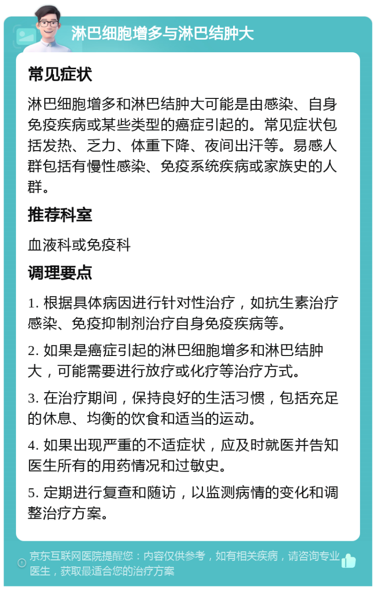 淋巴细胞增多与淋巴结肿大 常见症状 淋巴细胞增多和淋巴结肿大可能是由感染、自身免疫疾病或某些类型的癌症引起的。常见症状包括发热、乏力、体重下降、夜间出汗等。易感人群包括有慢性感染、免疫系统疾病或家族史的人群。 推荐科室 血液科或免疫科 调理要点 1. 根据具体病因进行针对性治疗，如抗生素治疗感染、免疫抑制剂治疗自身免疫疾病等。 2. 如果是癌症引起的淋巴细胞增多和淋巴结肿大，可能需要进行放疗或化疗等治疗方式。 3. 在治疗期间，保持良好的生活习惯，包括充足的休息、均衡的饮食和适当的运动。 4. 如果出现严重的不适症状，应及时就医并告知医生所有的用药情况和过敏史。 5. 定期进行复查和随访，以监测病情的变化和调整治疗方案。