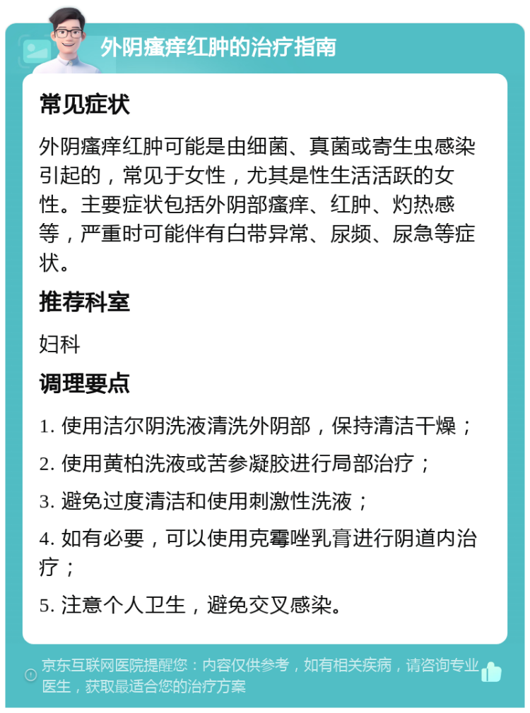 外阴瘙痒红肿的治疗指南 常见症状 外阴瘙痒红肿可能是由细菌、真菌或寄生虫感染引起的，常见于女性，尤其是性生活活跃的女性。主要症状包括外阴部瘙痒、红肿、灼热感等，严重时可能伴有白带异常、尿频、尿急等症状。 推荐科室 妇科 调理要点 1. 使用洁尔阴洗液清洗外阴部，保持清洁干燥； 2. 使用黄柏洗液或苦参凝胶进行局部治疗； 3. 避免过度清洁和使用刺激性洗液； 4. 如有必要，可以使用克霉唑乳膏进行阴道内治疗； 5. 注意个人卫生，避免交叉感染。