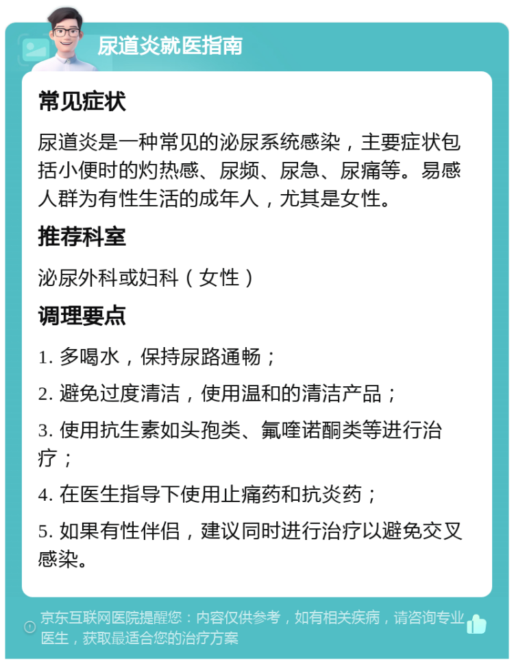 尿道炎就医指南 常见症状 尿道炎是一种常见的泌尿系统感染，主要症状包括小便时的灼热感、尿频、尿急、尿痛等。易感人群为有性生活的成年人，尤其是女性。 推荐科室 泌尿外科或妇科（女性） 调理要点 1. 多喝水，保持尿路通畅； 2. 避免过度清洁，使用温和的清洁产品； 3. 使用抗生素如头孢类、氟喹诺酮类等进行治疗； 4. 在医生指导下使用止痛药和抗炎药； 5. 如果有性伴侣，建议同时进行治疗以避免交叉感染。