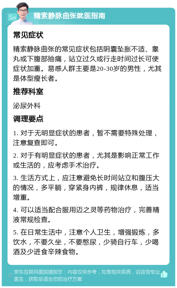 精索静脉曲张就医指南 常见症状 精索静脉曲张的常见症状包括阴囊坠胀不适、睾丸或下腹部抽痛，站立过久或行走时间过长可使症状加重。易感人群主要是20-30岁的男性，尤其是体型瘦长者。 推荐科室 泌尿外科 调理要点 1. 对于无明显症状的患者，暂不需要特殊处理，注意复查即可。 2. 对于有明显症状的患者，尤其是影响正常工作或生活的，应考虑手术治疗。 3. 生活方式上，应注意避免长时间站立和腹压大的情况，多平躺，穿紧身内裤，规律休息，适当增重。 4. 可以适当配合服用迈之灵等药物治疗，完善精液常规检查。 5. 在日常生活中，注意个人卫生，增强锻炼，多饮水，不要久坐，不要憋尿，少骑自行车，少喝酒及少进食辛辣食物。