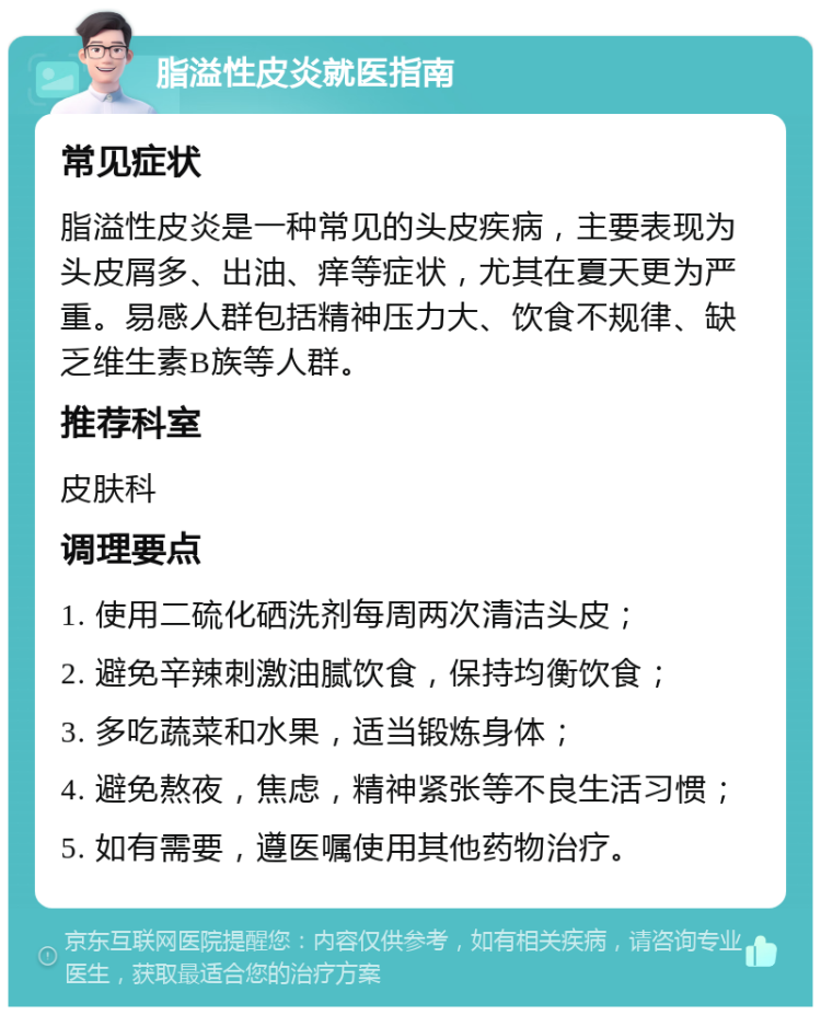 脂溢性皮炎就医指南 常见症状 脂溢性皮炎是一种常见的头皮疾病，主要表现为头皮屑多、出油、痒等症状，尤其在夏天更为严重。易感人群包括精神压力大、饮食不规律、缺乏维生素B族等人群。 推荐科室 皮肤科 调理要点 1. 使用二硫化硒洗剂每周两次清洁头皮； 2. 避免辛辣刺激油腻饮食，保持均衡饮食； 3. 多吃蔬菜和水果，适当锻炼身体； 4. 避免熬夜，焦虑，精神紧张等不良生活习惯； 5. 如有需要，遵医嘱使用其他药物治疗。