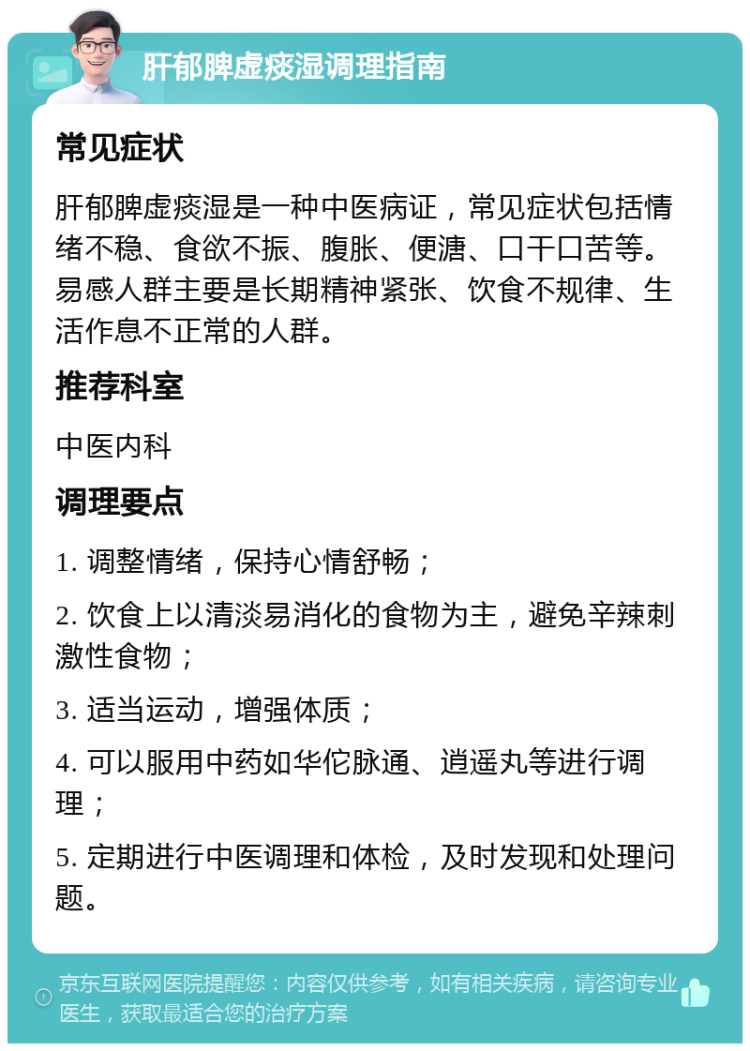 肝郁脾虚痰湿调理指南 常见症状 肝郁脾虚痰湿是一种中医病证，常见症状包括情绪不稳、食欲不振、腹胀、便溏、口干口苦等。易感人群主要是长期精神紧张、饮食不规律、生活作息不正常的人群。 推荐科室 中医内科 调理要点 1. 调整情绪，保持心情舒畅； 2. 饮食上以清淡易消化的食物为主，避免辛辣刺激性食物； 3. 适当运动，增强体质； 4. 可以服用中药如华佗脉通、逍遥丸等进行调理； 5. 定期进行中医调理和体检，及时发现和处理问题。